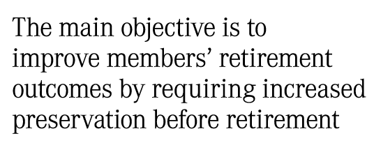 The main objective is to improve members’ retirement outcomes by requiring increased preservation before retirement